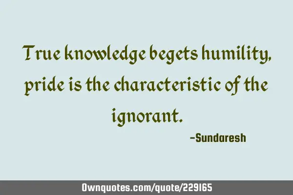 True knowledge begets humility, pride is the characteristic of the