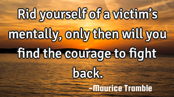 Rid yourself of a victim’s mentally, only then will you find the courage to fight back.