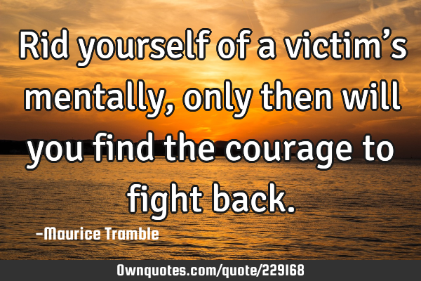 Rid yourself of a victim’s mentally, only then will you find the courage to fight