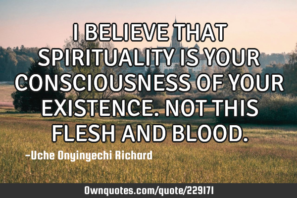 I BELIEVE THAT SPIRITUALITY IS YOUR CONSCIOUSNESS OF YOUR EXISTENCE. NOT THIS FLESH AND BLOOD