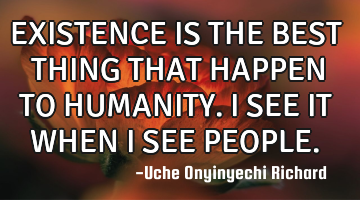EXISTENCE IS THE BEST THING THAT HAPPEN TO HUMANITY.
I SEE IT WHEN I SEE PEOPLE.