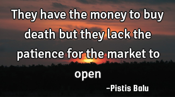 They have the money to buy death but they lack the patience for the market to open