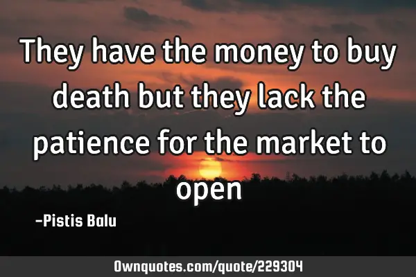 They have the money to buy death but they lack the patience for the market to