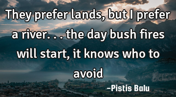 They prefer lands, but I prefer a river... the day bush fires will start, it knows who to avoid