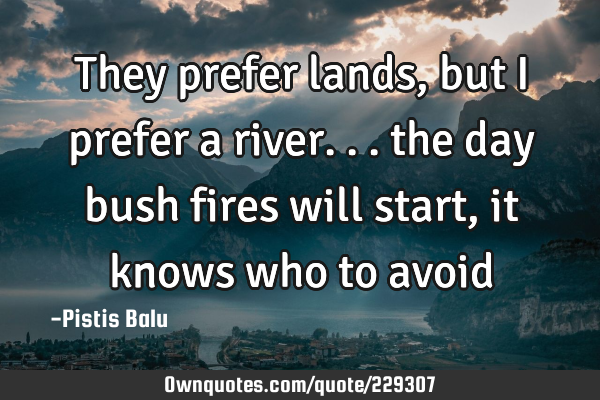 They prefer lands, but I prefer a river... the day bush fires will start, it knows who to