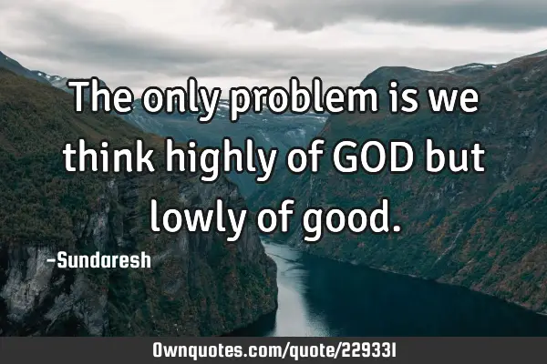 The only problem is we think highly of GOD but lowly of
