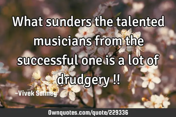 What sunders 
the talented 
musicians from 
the successful 
one is a lot 
of drudgery !!