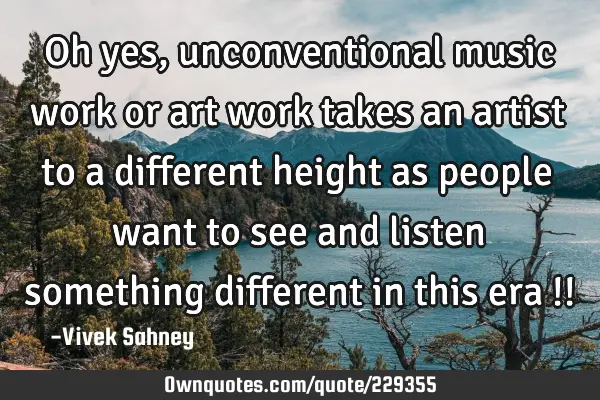 Oh yes, unconventional music work or art work takes an artist to a different height as people want