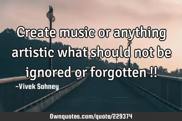 Create music or anything artistic what should not be ignored or forgotten !!