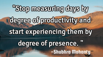 "Stop measuring days by degree of productivity and start experiencing them by degree of presence."