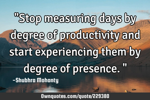 "Stop measuring days by degree of productivity and start experiencing them by degree of presence."