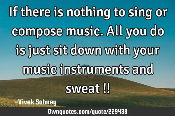 If there is 
nothing to 
sing or compose 
music. All you 
do is just sit 
down with 
your