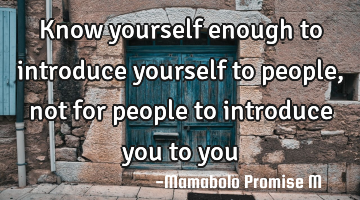 Know yourself enough to introduce yourself to people, not for people to introduce you to you