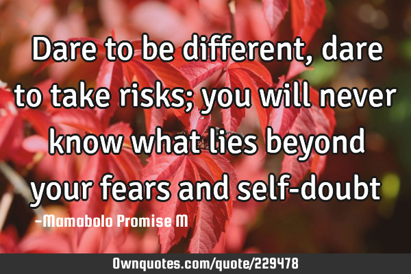 Dare to be different, dare to take risks; you will never know what lies beyond your fears and self-