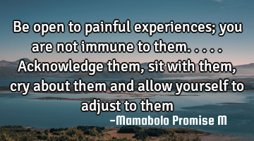 Be open to painful experiences; you are not immune to them.....acknowledge them, sit with them, cry