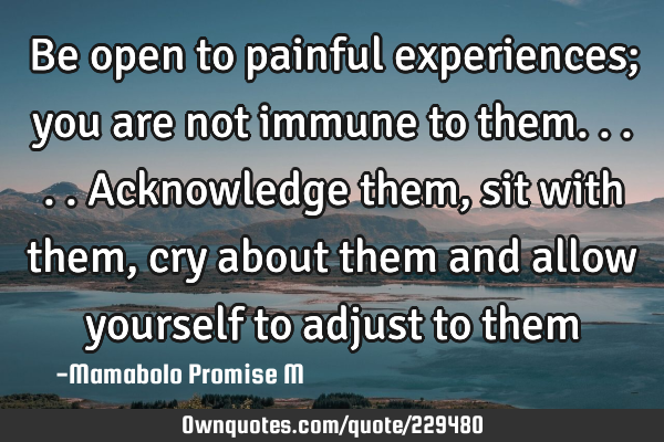 Be open to painful experiences; you are not immune to them.....acknowledge them, sit with them, cry