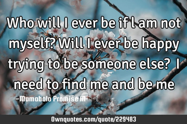 Who will I ever be if l am not myself?

Will I ever be happy trying to be someone else? 

I
