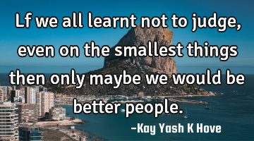 Lf we all learnt not to judge ,even on the smallest things then only maybe we would be better