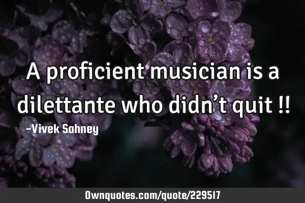 A proficient 
musician is 
a dilettante 
who didn’t 
quit !!