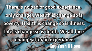 There is no bad or good experiance, only change .Wealth is change so is poverty.Health is change so