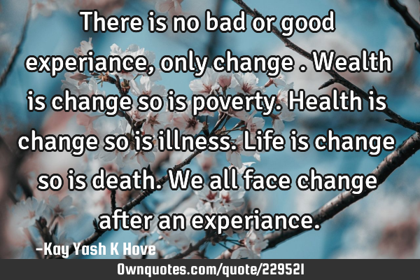 There is no bad or good experiance, only change .Wealth is change so is poverty.Health is change so