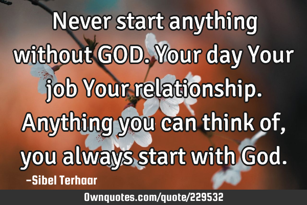 Never start anything without GOD.
Your day
Your job
Your relationship.
Anything you can
