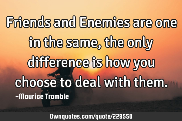 Friends and Enemies are one in the same, the only difference is how you choose to deal with