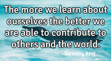 The more we learn about ourselves the better we are able to contribute to others and the world.