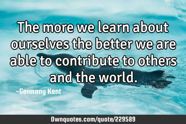 The more we learn about ourselves the better we are able to contribute to others and the