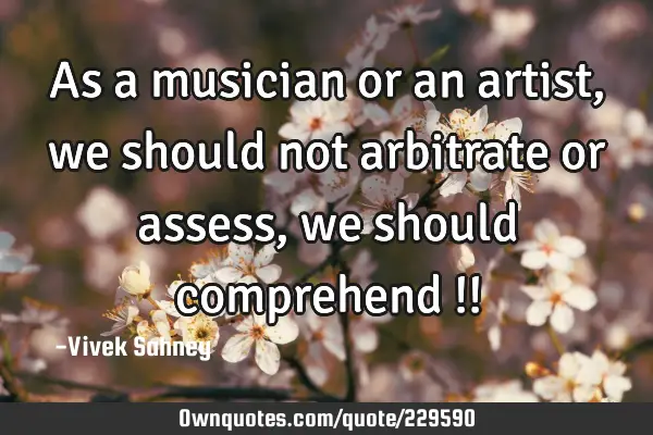 As a musician 
or an artist, 
we should not 
arbitrate or 
assess, we 
should 
comprehend !!