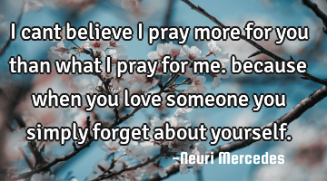 I cant believe i pray more for you than what i pray for me. because when you love someone you