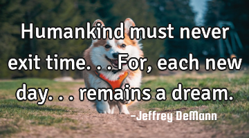 Humankind must never exit time... 
For, each new day...
 remains a dream.