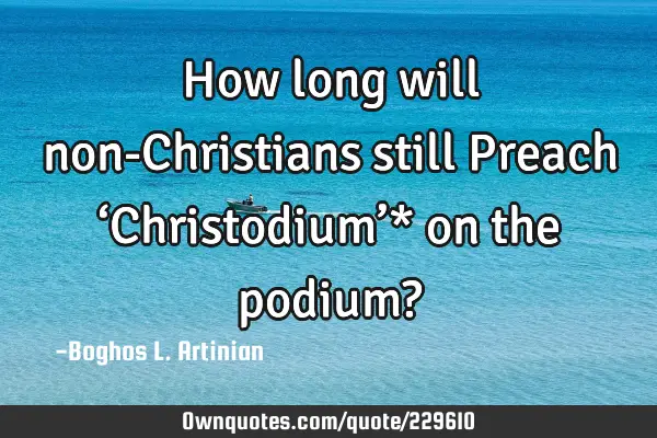 How long will non-Christians still
 Preach ‘Christodium’* on the podium?
