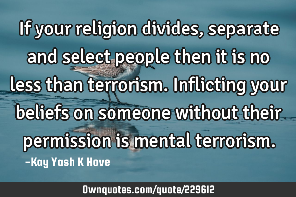If your religion divides, separate and select people then it is no less than terrorism.Inflicting