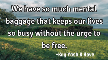 We have so much mental baggage that keeps our lives so busy without the urge to be free.