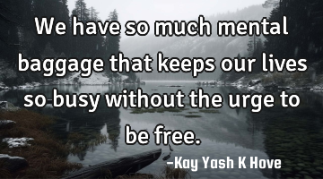 We have so much mental baggage that keeps our lives so busy without the urge to be free.