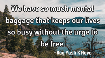We have so much mental baggage that keeps our lives so busy without the urge to be free.
