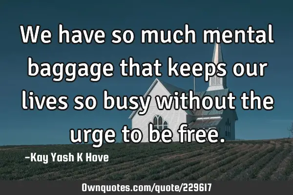 We have so much mental baggage that keeps our lives so busy without the urge to be