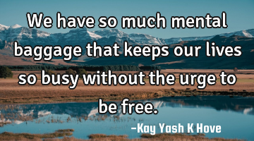 We have so much mental baggage that keeps our lives so busy without the urge to be free.