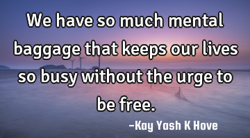 We have so much mental baggage that keeps our lives so busy without the urge to be free.