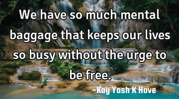 We have so much mental baggage that keeps our lives so busy without the urge to be free.
