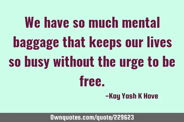 We have so much mental baggage that keeps our lives so busy without the urge to be