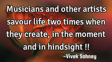 Musicians and other artists savour life two times when they create, in the moment and in hindsight !