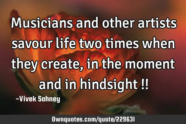 Musicians and other artists savour life two times when they create, in the moment and in hindsight !