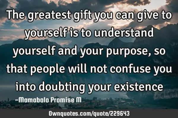 The greatest gift you can give to yourself is to understand yourself and your purpose, so that