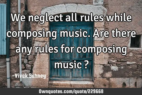 We neglect 
all rules while
composing 
music. Are there 
any rules for 
composing music ?