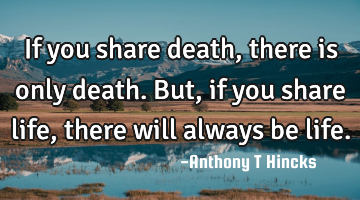If you share death, there is only death. But, if you share life, there will always be life.