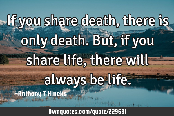If you share death, there is only death. But, if you share life, there will always be