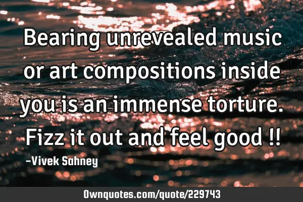 Bearing unrevealed 
music or art 
compositions inside 
you is an immense 
torture. Fizz it out 
