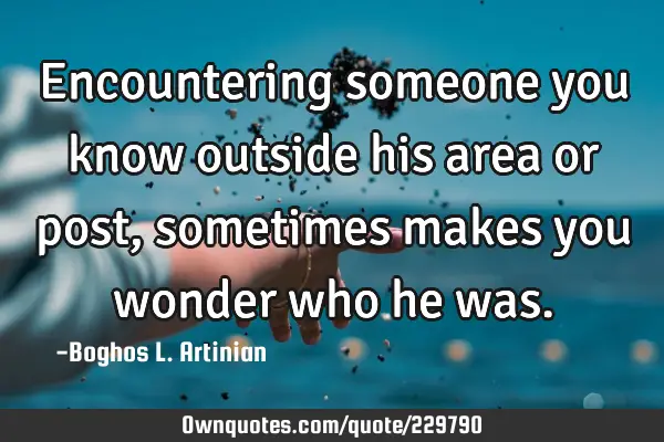 Encountering someone you know outside his area or post, sometimes makes you wonder who he